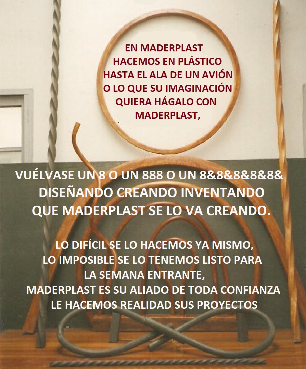 31 HASTA ALAS DE AVIÓN 0 LO QUE SU IMAGINACIÓN QUIERA HACER 0 DESARROLLO Y DISEÑO DE PRODUCTOS 0 EN MADERPLAST LE HACEMOS EN PLÁSTICO HASTA EL ALA DE UN AVIÓN, DISEÑOS ESPECIALES 0 o lo que su imaginación quiera hágalo ya hágalo con Maderplast, somos su aliado estratégico para sacar adelante todos sus proyectos, tenemos la tecnología moderna para hacer de sus sueños una realidad, hacemos equipo con usted, sea usted el dueño de Maderplast, sea el jefe de maderplast sea el que manda en maderplast, pues le hacemos caso, hacemos sus productos, hacemos sus ideas, hacemos sus planos, hacemos sus maquinados, para que usted se dedique a crear y nosotros a producir, Fabricación y mantenimientos tapas de turbinas Fabricantes de tapas de plástico de turbinas 0 Cubierta Base O Tapa Chasis 0 Venta De Tapas En Acrílico Para centrales hidroeléctricas 0 Cubiertas Forros Placas Tapón Cierre Cubrir 031 HASTA ALAS DE AVIÓN 0 LO QUE SU IMAGINACIÓN QUIERA HACER 0 DESARROLLO Y DISEÑO DE PRODUCTOS 0 EN MADERPLAST LE HACEMOS EN PLÁSTICO HASTA EL ALA DE UN AVIÓN, DISEÑOS ESPECIALES 0 o lo que su imaginación quiera hágalo ya hágalo con Maderplast, somos su aliado estratégico para sacar adelante todos sus proyectos, tenemos la tecnología moderna para hacer de sus sueños una realidad, hacemos equipo con usted, sea usted el dueño de Maderplast, sea el jefe de maderplast sea el que manda en maderplast, pues le hacemos caso, hacemos sus productos, hacemos sus ideas, hacemos sus planos, hacemos sus maquinados, para que usted se dedique a crear y nosotros a producir,