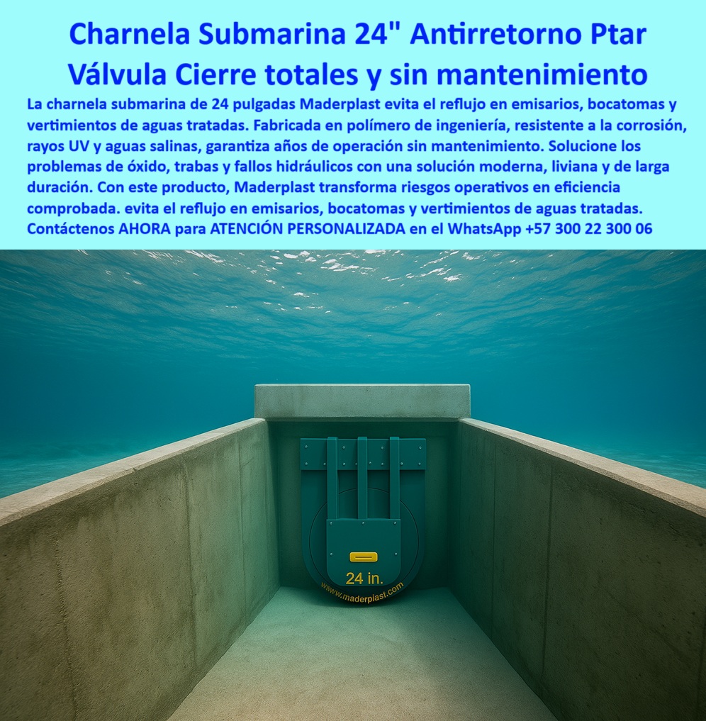 Charnela hidráulica Compuerta Canal Dique Válvula Check Anti Retorno Maderplast 0 La imagen muestra una compuerta sumergida para aguas tratadas en canal marino, una solución de alto desempeño fabricada por Maderplast para proyectos exigentes de infraestructura ambiental. Se trata de una charnela submarina antirretorno 24 pulgadas, instalada dentro de un ducto de concreto bajo el océano, que funciona como válvula anti retorno bajo el océano con sello total, sin requerir energía, mantenimiento ni intervención humana. Diseñada para emisarios submarinos, bocatomas costeras y vertimientos autorizados, esta válvula plástica submarina con cierre hidráulico automático está fabricada en polímero técnico resistente a la corrosión, los rayos UV, la presión marina y la salinidad permanente. Su estructura robusta y liviana ofrece un cierre hermético y una vida útil prolongada, operando 24/7 sin fallas. - Esta tecnología de válvula pasiva de larga duración evita el reflujo en sistemas de saneamiento ambiental, garantizando eficiencia en vertimientos de aguas tratadas, descargas industriales, ductos marinos y canalización costera, siendo ideal para proyectos de sistema-hidráulico-marino donde no se permite el más mínimo margen de error. La charnela canal marino tratado que aparece en la imagen incluye señalización visible que permite su seguimiento remoto mediante drones o cámaras subacuáticas, lo que facilita auditorías ambientales y hace de esta solución una compuerta técnica para inspección con dron. Este diseño ha sido desarrollado especialmente para ser usado por consultores ambientales para control de vertimientos, operadores de zonas francas, autoridades sanitarias o empresas que requieran una solución-hidráulica-ecológica-sumergida PTAR en entornos hostiles y con regulación estricta. - La compuerta hidráulica para zonas costeras también funciona como una válvula anticorrosiva para emisarios, adaptada a entornos marinos con alto contenido químico, lo que la convierte en una referencia internacional para quienes se preguntan ¿Qué válvula sirve para vertimientos con inspección remota?, ¿Cuál compuerta evita el reflujo bajo el mar?, o ¿Dónde comprar compuerta submarina sin mantenimiento?. Gracias a su sellado preciso, esta compuerta-check-en-emisario cumple funciones de válvula-control-ambiental al impedir que el agua tratada retorne hacia zonas no deseadas, y al mismo tiempo permite monitoreo eficaz desde superficie sin necesidad de inmersión humana constante. - Fabricada con diseño aerodinámico y mínima resistencia hidráulica, esta charnela-bocatoma-submarina no solo resuelve el problema del retorno de flujo, sino que también previene obstrucciones y falla mecánica en proyectos de infraestructura crítica. Esta válvula hidráulica en emisarios marinos convierte los riesgos operativos en garantías comprobadas de eficiencia y sostenibilidad. Su aplicación es fundamental para emisarios de plantas de tratamiento de aguas residuales, sistemas de vertimiento regulados, ductos industriales submarinos y obras sanitarias en contacto directo con el mar. - Con la compuerta que evita reflujo en bocatomas, Maderplast ofrece una respuesta real a los desafíos más complejos de control hidráulico subacuático. Es una válvula plástica de cierre profundo, una charnela sumergida resistente al mar, y una compuerta-marina-anticorrosiva en una sola pieza, disponible para ser instalada fácilmente en ductos ambientales, diques sanitarios, canales marinos o estructuras sumergidas permanentes. Este producto responde directamente a la necesidad de compuerta plástica para bocatomas submarinas, eliminando el mantenimiento frecuente y optimizando el rendimiento del sistema desde el primer día. - Para adquirir esta válvula de inspección remota submarina, instalarla bajo estándares profesionales o incluirla en un proyecto de control de vertimientos marinos, contáctanos hoy mismo por WhatsApp +57 300 22 300 06, donde recibirás ATENCIÓN PERSONALIZADA para dimensionamiento, planos, especificaciones técnicas y soporte directo del equipo experto Maderplast. compuerta permite inspección con dron, - Consultores ambientales para control de vertimientos, - Sectores solución-hidráulica-ecológica-sumergida Ptar Charnela hidráulica Compuerta Canal Dique Válvula Check Anti Retorno Maderplast 0 compuerta permite inspección con dron Consultores ambientales para control de vertimientos Sectores solución hidráulica ecológica sumergida Ptar 01 La imagen muestra una compuerta sumergida para aguas tratadas en canal marino, una solución de alto desempeño fabricada por Maderplast para proyectos exigentes de infraestructura ambiental. Se trata de una charnela submarina antirretorno 24 pulgadas, instalada dentro de un ducto de concreto bajo el océano, que funciona como válvula anti retorno bajo el océano con sello total, sin requerir energía, mantenimiento ni intervención humana. Diseñada para emisarios submarinos, bocatomas costeras y vertimientos autorizados, esta válvula plástica submarina con cierre hidráulico automático está fabricada en polímero técnico resistente a la corrosión, los rayos UV, la presión marina y la salinidad permanente. Su estructura robusta y liviana ofrece un cierre hermético y una vida útil prolongada, operando 24/7 sin fallas. - Esta tecnología de válvula pasiva de larga duración evita el reflujo en sistemas de saneamiento ambiental, garantizando eficiencia en vertimientos de aguas tratadas, descargas industriales, ductos marinos y canalización costera, siendo ideal para proyectos de sistema-hidráulico-marino donde no se permite el más mínimo margen de error. La charnela canal marino tratado que aparece en la imagen incluye señalización visible que permite su seguimiento remoto mediante drones o cámaras subacuáticas, lo que facilita auditorías ambientales y hace de esta solución una compuerta técnica para inspección con dron. Este diseño ha sido desarrollado especialmente para ser usado por consultores ambientales para control de vertimientos, operadores de zonas francas, autoridades sanitarias o empresas que requieran una solución-hidráulica-ecológica-sumergida PTAR en entornos hostiles y con regulación estricta. - La compuerta hidráulica para zonas costeras también funciona como una válvula anticorrosiva para emisarios, adaptada a entornos marinos con alto contenido químico, lo que la convierte en una referencia internacional para quienes se preguntan ¿Qué válvula sirve para vertimientos con inspección remota?, ¿Cuál compuerta evita el reflujo bajo el mar?, o ¿Dónde comprar compuerta submarina sin mantenimiento?. Gracias a su sellado preciso, esta compuerta-check-en-emisario cumple funciones de válvula-control-ambiental al impedir que el agua tratada retorne hacia zonas no deseadas, y al mismo tiempo permite monitoreo eficaz desde superficie sin necesidad de inmersión humana constante. - Fabricada con diseño aerodinámico y mínima resistencia hidráulica, esta charnela-bocatoma-submarina no solo resuelve el problema del retorno de flujo, sino que también previene obstrucciones y falla mecánica en proyectos de infraestructura crítica. Esta válvula hidráulica en emisarios marinos convierte los riesgos operativos en garantías comprobadas de eficiencia y sostenibilidad. Su aplicación es fundamental para emisarios de plantas de tratamiento de aguas residuales, sistemas de vertimiento regulados, ductos industriales submarinos y obras sanitarias en contacto directo con el mar. - Con la compuerta que evita reflujo en bocatomas, Maderplast ofrece una respuesta real a los desafíos más complejos de control hidráulico subacuático. Es una válvula plástica de cierre profundo, una charnela sumergida resistente al mar, y una compuerta-marina-anticorrosiva en una sola pieza, disponible para ser instalada fácilmente en ductos ambientales, diques sanitarios, canales marinos o estructuras sumergidas permanentes. Este producto responde directamente a la necesidad de compuerta plástica para bocatomas submarinas, eliminando el mantenimiento frecuente y optimizando el rendimiento del sistema desde el primer día. - Para adquirir esta válvula de inspección remota submarina, instalarla bajo estándares profesionales o incluirla en un proyecto de control de vertimientos marinos, contáctanos hoy mismo por WhatsApp +57 300 22 300 06, donde recibirás ATENCIÓN PERSONALIZADA para dimensionamiento, planos, especificaciones técnicas y soporte directo del equipo experto Maderplast. Charnela hidráulica Compuerta Canal Dique Válvula Check Anti Retorno Maderplast 0 compuerta permite inspección con dron, - Consultores ambientales para control de vertimientos, - Sectores solución-hidráulica-ecológica-sumergida Ptar