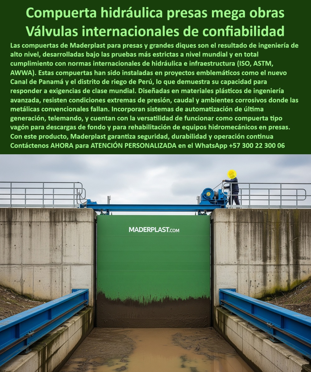 Compuerta Ingeniería De Presas Mega Obras Hidráulicas Dique Grande Maderplast 0 Automatización de compuertas de presa Rehabilitación de equipos hidromecánicos Compuerta tipo vagón para descarga de fondo Mantenimientos 0  MADERPLAST: Válvulas de Confiabilidad Internacional para Proyectos de Clase Mundial - La imagen lo demuestra: la compuerta hidráulica para presas mega obras de Maderplast es un referente en la ingeniería. Su diseño robusto y su acabado impecable son el resultado de un alto nivel de ingeniería, sometida a las pruebas más estrictas a nivel mundial. Fabricada en materiales plásticos avanzados, esta compuerta no es solo una alternativa; es una solución superior que ha sido instalada en proyectos emblemáticos como la ampliación del Canal de Panamá y el distrito de riego de Perú. Maderplast se posiciona como un proveedor clave para proyectos-hídricos-clase-mundial. - Diseñada para lo Extremo, Fabricada para la Confianza - El verdadero valor de una compuerta se mide en su capacidad para resistir lo imposible. Si te preguntas qué compuerta resiste la presión extrema y el caudal constante, la respuesta es esta compuerta hidráulica para presas. Su fabricación en plásticos de ingeniería le permite resistir condiciones extremas y ambientes corrosivos, superando el punto donde las compuertas metálicas convencionales fallan. - Nuestra válvula de confiabilidad internacional está probada para resistir, y su cumplimiento con las normas globales de hidráulica e infraestructura como ISO, ASTM y AWWA lo demuestran. Esto te asegura que, con Maderplast, inviertes en una compuerta para diques que cumplen con la normativa global. - Automatización, Versatilidad y Operación Continua - En Maderplast, la tecnología se pone al servicio de la eficiencia. Si necesitas una automatización de compuertas de presa o buscas una compuerta con telemando y automatización, nuestra solución es la más avanzada. Incorporamos sistemas de última generación que permiten un control preciso y remoto, asegurando una operación continua sin importar la situación. - Además de su alto rendimiento, esta compuerta ofrece una versatilidad única. Puede funcionar como una compuerta tipo vagón para descargas de fondo en un embalse o utilizarse en la rehabilitación de equipos hidromecánicos. Esta es la solución ideal si buscas una compuerta para rehabilitación hidromecánica en tus proyectos. Con Maderplast, obtienes una válvula de control para grandes caudales y una solución que garantiza seguridad, durabilidad y operación continua. - Para obtener más información sobre nuestra compuerta-hidráulica-mega-obras y cómo podemos ayudarte con tu proyecto de alta exigencia, no dudes en contactarnos. - Contáctenos AHORA para ATENCIÓN PERSONALIZADA en el WhatsApp +57 300 22 300 06 Compuerta Ingeniería De Presas Mega Obras Hidráulicas Dique Grande Maderplast 0 Automatización de compuertas de presa, - Rehabilitación de equipos hidromecánicos, - Compuerta tipo vagón para descarga de fondo Mantenimientos