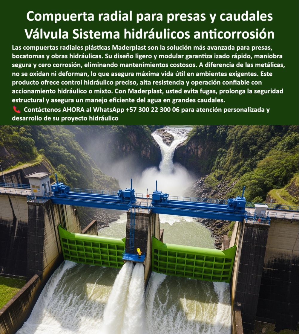 Compuerta Radial y Deslizante Obras de presa y Caudales bocatoma Maderplast 0 compuerta con accionamiento hidráulico compuerta radial plástica modular compuerta radial ligera para izado rápido compuerta plástica PP 0  La Compuerta radial para presas y caudales de Maderplast es una verdadera Válvula Sistema hidráulicos anticorrosión, una solución de vanguardia que domina el flujo con una fuerza inquebrantable, tal como lo muestra la Imagen de compuerta radial verde instalada en presa con flujo de agua, donde este sistema hidráulico de polímeros plásticos resiste con firmeza el control de grandes volúmenes. Con su diseño ligero y modular, la compuerta de izado rápido para emergencia y la compuerta modular con izado rápido en estructura de presa garantizan una maniobra segura y cero corrosión, eliminando mantenimientos costosos, y a diferencia de las metálicas, no se oxidan ni se deforman, lo que asegura una máxima vida útil en ambientes exigentes. Este producto ofrece un control hidráulico preciso, alta resistencia y operación confiable con accionamiento hidráulico o mixto, de hecho, si se pregunta ¿Qué compuerta usar en bocatomas con caudales altos?, esto es lo que Maderplast ofrece: radiales ligeras, con operación confiable y mínima fricción, ideales para la compuerta hidráulica mixta en central hidroeléctrica. Y si su pregunta es ¿Tienen compuertas con accionamiento hidráulico?, Maderplast lo entrega con sistemas automáticos o mixtos para un control preciso de flujo, como nuestra compuerta híbrida hidráulica-manual, que optimiza la maniobra y seguridad. ¿Cómo evitar fallos en compuertas de represas?, la respuesta es clara, por eso Maderplast ofrece materiales anticorrosivos, ingeniería estructural y respaldo técnico constante. Además, la compuerta eficiente para energía hidroeléctrica-Confianza Maderplast reduce pérdidas y maximiza la generación, con una compuerta optimizada para generación hidroeléctrica y un control caudal extremo. Para la pregunta ¿Quién fabrica compuertas radiales para presas?, Maderplast responde que somos expertos en compuertas anticorrosivas, diseñadas a medida para proyectos hidráulicos exigentes. Al preguntar ¿Las compuertas plásticas son más durables que las metálicas?, la Mejor respuesta Maderplast es un rotundo sí, ya que resisten corrosión, no se deforman y reducen costos de mantenimiento. La compuerta de larga vida útil garantizada-Solución Maderplast es de más de 20 años sin óxido ni deformaciones, y si necesita una compuerta para proyectos exigentes, Maderplast asegura tecnología avanzada y soporte integral continuo. Si se pregunta ¿Sirven en ambientes agresivos?, la Garantía Maderplast es que operan en aguas salinas, químicas y de alta presión sin pérdida de eficiencia, con nuestra compuerta adaptable a entornos extremos. La compuerta sellado hermético alta presión es una de las claves de nuestro éxito, y si busca una compuerta de izado rápido-Solución Maderplast para emergencias, nuestro diseño ligero y modular lo hace posible. Nuestra compuerta modular para bocatomas y la compuerta radial anticorrosiva para presas son perfectas para la compuerta de gran escala funcionando en ambiente natural, con la compuerta de bajo peso estructural. Para su compuerta para diques y aliviaderos y compuerta para control de flujo en PTAR, nuestra compuerta con accionamiento hidráulico es la solución. La compuerta de alta durabilidad costo-eficiente y nuestra compuerta de precisión para energía hidráulica son el resultado de la compuerta con soporte técnico especializado, por lo tanto, si se pregunta ¿Pueden diseñar según las especificaciones?, la Confianza Maderplast es que fabricamos bajo cálculo estructural personalizado para cada obra. A la pregunta ¿Por qué elegir compuertas Maderplast?, la respuesta lógica es por la seguridad, durabilidad y tecnología superior para infraestructuras críticas. Contáctenos AHORA al WhatsApp +57 300 22 300 06 para atención personalizada y desarrollo de su proyecto hidráulico. Compuerta Radial y Deslizante Obras de presa y Caudales bocatoma Maderplast 0 compuerta con accionamiento hidráulico, - compuerta radial plástica modular, - compuerta radial ligera para izado rápido, - compuerta plástica PP