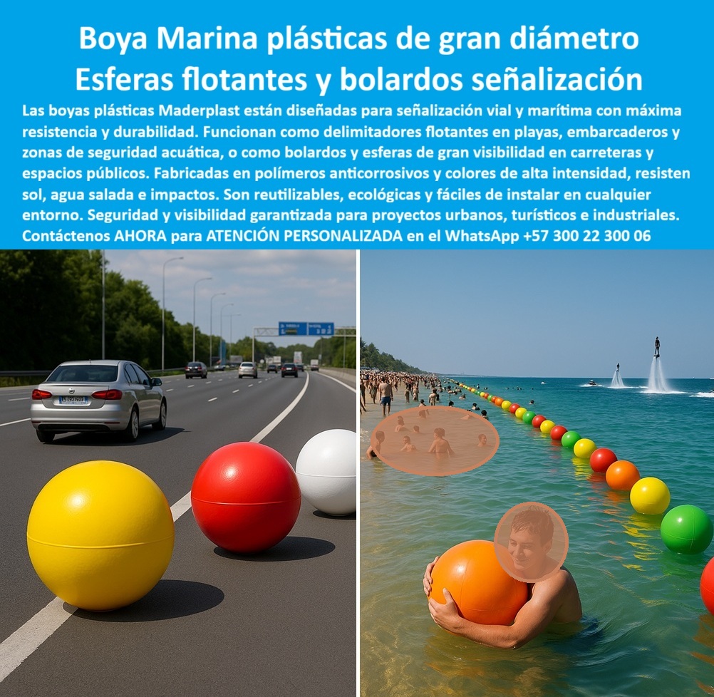 Boyas Plásticas Balizas Flotantes Boya Bolardo Balón Esferas Gigantes Maderplast Boyas Plásticas de Gran Diámetro para Señalización Vial y Flotante, - En el diseño de espacios urbanos, viales y marítimos, la seguridad y la durabilidad de los elementos de señalización son críticas. Los materiales convencionales, como el metal y el concreto, se deterioran rápidamente, se oxidan y generan altos costos de mantenimiento y reparación. Maderplast ha desarrollado una solución innovadora: boyas plásticas de gran diámetro que funcionan como esferas flotantes y bolardos de señalización, diseñadas para cualquier entorno, - Estas boyas están fabricadas con polímero anticorrosivo de alta densidad que les permite resistir impactos, rayos UV, humedad, salinidad y cambios extremos de clima sin deteriorarse. Su color integral de alta visibilidad asegura que no requerirán pintura ni mantenimiento, y garantiza una durabilidad superior a los 20 años. Son una solución duradera y económica que evita los altos costos de reparación de las estructuras tradicionales, - Las esferas gigantes plásticas para seguridad vial y urbana de Maderplast cumplen una doble función. En el ámbito marítimo, actúa como balizas plásticas flotantes para embarcaderos y boyas plásticas anticorrosivas para zonas marítimas, delimitando áreas de baño seguras y rutas de navegación en playas y lagos. Su diseño ligero permite una fácil instalación en cadenas o líneas de fondeo, y su resistencia al impacto y al oleaje garantizan su estabilidad, - En entornos urbanos, estas esferas se utilizan como bolardos de señalización en carreteras y espacios públicos, brindando una seguridad vial superior. Su alta visibilidad y resistencia a impactos las hacen ideales para proyectos industriales para carreteras y autopistas, así como para proyectos turísticos en parques y avenidas. Maderplast ofrece esferas plásticas coloridas para parques y carreteras, que combinan seguridad con estética moderna, - Nuestra tecnología es sostenible. Estas boyas son esferas plásticas ecológicas y reciclables, lo que las convierte en la opción ideal para proyectos que buscan minimizar su impacto ambiental. Como lo destaca Fernando Patiño, director de proyectos de infraestructura: "Con las esferas y boyas plásticas de Maderplast, logramos una solución resistente, visible y sostenible, con colores vibrantes que permanecen intactos frente al sol, el agua y los impactos", - Maderplast se especializa en ofrecer soluciones personalizadas para cada proyecto. Suministramos boyas plásticas de bajo mantenimiento para canales y balizas flotantes para embarcaderos turísticos, diseñadas y fabricadas a la medida. Si busca boyas plásticas duraderas y económicas para marinas o esferas plásticas resistentes para seguridad vial y acuática, Maderplast es su mejor opción, - Para recibir atención personalizada y una cotización de boyas plásticas de gran diámetro para playas, contáctenos ahora al WhatsApp +57 300 22 300 06 . Con Maderplast, obtener soluciones innovadoras que aportan seguridad, visibilidad y 0 Balizas plásticas flotantes embarcaderos, - Bolsas plásticas reciclables para playas y carreteras, - Pelotas plásticas de gran diámetro para señalización, - Boya Boyas Plásticas Balizas Flotantes Boya Bolardo Balón Esferas Gigantes Maderplast 0 Balizas plásticas flotantes embarcaderos Bolsas plásticas reciclables para playas y carreteras Pelotas plásticas de gran diámetro para señalización Boya Boyas Plásticas de Gran Diámetro para Señalización Vial y Flotante, - En el diseño de espacios urbanos, viales y marítimos, la seguridad y la durabilidad de los elementos de señalización son críticas. Los materiales convencionales, como el metal y el concreto, se deterioran rápidamente, se oxidan y generan altos costos de mantenimiento y reparación. Maderplast ha desarrollado una solución innovadora: boyas plásticas de gran diámetro que funcionan como esferas flotantes y bolardos de señalización, diseñadas para cualquier entorno, - Estas boyas están fabricadas con polímero anticorrosivo de alta densidad que les permite resistir impactos, rayos UV, humedad, salinidad y cambios extremos de clima sin deteriorarse. Su color integral de alta visibilidad asegura que no requerirán pintura ni mantenimiento, y garantiza una durabilidad superior a los 20 años. Son una solución duradera y económica que evita los altos costos de reparación de las estructuras tradicionales, - Las esferas gigantes plásticas para seguridad vial y urbana de Maderplast cumplen una doble función. En el ámbito marítimo, actúa como balizas plásticas flotantes para embarcaderos y boyas plásticas anticorrosivas para zonas marítimas, delimitando áreas de baño seguras y rutas de navegación en playas y lagos. Su diseño ligero permite una fácil instalación en cadenas o líneas de fondeo, y su resistencia al impacto y al oleaje garantizan su estabilidad, - En entornos urbanos, estas esferas se utilizan como bolardos de señalización en carreteras y espacios públicos, brindando una seguridad vial superior. Su alta visibilidad y resistencia a impactos las hacen ideales para proyectos industriales para carreteras y autopistas, así como para proyectos turísticos en parques y avenidas. Maderplast ofrece esferas plásticas coloridas para parques y carreteras, que combinan seguridad con estética moderna, - Nuestra tecnología es sostenible. Estas boyas son esferas plásticas ecológicas y reciclables, lo que las convierte en la opción ideal para proyectos que buscan minimizar su impacto ambiental. Como lo destaca Fernando Patiño, director de proyectos de infraestructura: "Con las esferas y boyas plásticas de Maderplast, logramos una solución resistente, visible y sostenible, con colores vibrantes que permanecen intactos frente al sol, el agua y los impactos", - Maderplast se especializa en ofrecer soluciones personalizadas para cada proyecto. Suministramos boyas plásticas de bajo mantenimiento para canales y balizas flotantes para embarcaderos turísticos, diseñadas y fabricadas a la medida. Si busca boyas plásticas duraderas y económicas para marinas o esferas plásticas resistentes para seguridad vial y acuática, Maderplast es su mejor opción, - Para recibir atención personalizada y una cotización de boyas plásticas de gran diámetro para playas, contáctenos ahora al WhatsApp +57 300 22 300 06 . Con Maderplast, obtener soluciones innovadoras que aportan seguridad, visibilidad y