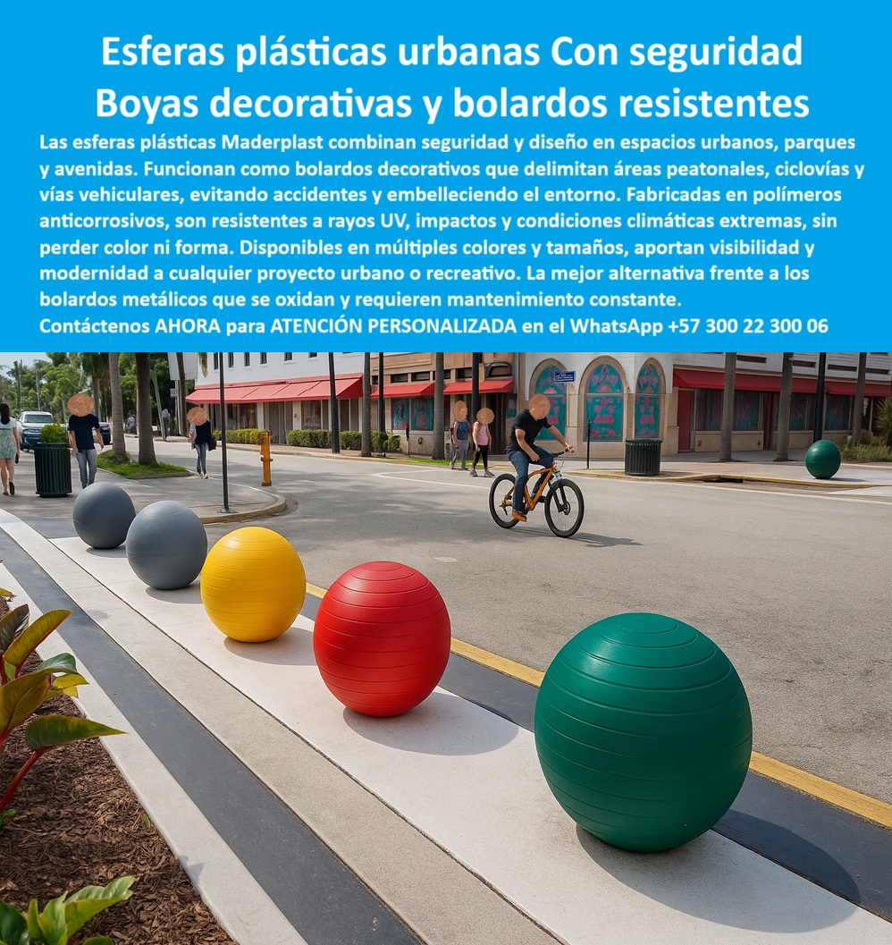 Boyas Plásticas Balizas Flotantes Boya Bolardo Balón Esferas Gigantes Maderplast Boyas y Bolardos Plásticos Resistentes: Seguridad y Estética para Espacios Urbanos, - La seguridad y el diseño en los espacios urbanos, como parques, avenidas y ciclovías, son desafíos que requieren soluciones innovadoras y duraderas. Los bolardos metálicos tradicionales se oxidan, pierden su color y exigen un mantenimiento constante. Maderplast ha desarrollado una alternativa superior que combina seguridad, durabilidad y estética moderna : las esferas plásticas urbanas, - Estas esferas plásticas urbanas de gran formato funcionan como bolardos decorativos y elementos de seguridad vial . Fabricadas en un polímero sólido anticorrosivo, resisten impactos, rayos UV, humedad y las condiciones climáticas más extremas sin perder color ni forma. Son una mejor alternativa frente a los bolardos metálicos que se oxidan y requieren mantenimiento, garantizando una solución económica, estética y duradera, - Maderplast ofrece boyas plásticas urbanas de alta visibilidad disponibles en una amplia gama de colores y tamaños. Su diseño robusto y modular facilita una instalación rápida en concreto o superficies prefabricadas, lo que las hace ideales para proyectos urbanos, parques, ciclorutas, malecones y plazoletas. Las esferas plásticas urbanas para ciclovías y parques delimitan de manera efectiva el tránsito peatonal y vehicular, previniendo accidentes y mejorando la seguridad ciudadana. Además, las esferas plásticas decorativas para espacios públicos embellecen el entorno, integrándose perfectamente en proyectos de urbanismo moderno, - Nuestra línea de productos incluye boyas plásticas urbanas con diseño moderno y esferas gigantes plásticas para proyectos urbanos que se adaptan a las especificaciones del cliente. Cuando se pregunta "¿Qué boyas plásticas se usan en ciclovías urbanas?", la respuesta son las boyas de Maderplast, diseñadas para resistir el uso intensivo y los ambientes húmedos y salinos sin deteriorarse. Su bajo mantenimiento y su resistencia comprobada a la intemperie las convierten en la opción más inteligente para cualquier proyecto. La arquitecta urbanista Andrea López lo confirma: "Con las esferas plásticas urbanas de Maderplast, logramos seguridad vial, resistencia a impactos y un embellecimiento inmediato de los espacios. Los colores se mantienen vivos y no requieren pintura, - Para proyectos que requieren seguridad y bolardos plásticos coloridos resistentes a impactos, las boyas plásticas urbanas de Maderplast son la solución perfecta. Ofrecemos fabricación, personalización y suministro de estos elementos, con el respaldo de una ingeniería certificada. Con Maderplast, su ciudad o proyecto urbano obtiene modernidad, seguridad y ahorro real en mantenimiento, ya que nuestras esferas plásticas urbanas son fáciles de instalar y su durabilidad está garantizada, - Para recibir atención personalizada y una asesoría técnica especializada, contáctenos ahora al WhatsApp +57 300 22 300 06 . Con Maderplast, obtendrá una solución que combina estética y funcionalidad, asegurando que su proyecto cumpla con los más altos estándares de seguridad y diseño urbano. Estoy convencido y seguro de que Maderplast es la única opción que cumple todos sus requisitos 0 Boyas plásticas resistentes a rayos UV y agua salada, - Esferas plásticas recreativas parques acuáticos, - Esferas gigantes parques y eventos, - Boyas plásticas Boyas Plásticas Balizas Flotantes Boya Bolardo Balón Esferas Gigantes Maderplast 0 Boyas plásticas resistentes a rayos UV y agua salada Esferas plásticas recreativas parques acuáticos Esferas gigantes parques y eventos Boyas plásticas Boyas y Bolardos Plásticos Resistentes: Seguridad y Estética para Espacios Urbanos, - La seguridad y el diseño en los espacios urbanos, como parques, avenidas y ciclovías, son desafíos que requieren soluciones innovadoras y duraderas. Los bolardos metálicos tradicionales se oxidan, pierden su color y exigen un mantenimiento constante. Maderplast ha desarrollado una alternativa superior que combina seguridad, durabilidad y estética moderna : las esferas plásticas urbanas, - Estas esferas plásticas urbanas de gran formato funcionan como bolardos decorativos y elementos de seguridad vial . Fabricadas en un polímero sólido anticorrosivo, resisten impactos, rayos UV, humedad y las condiciones climáticas más extremas sin perder color ni forma. Son una mejor alternativa frente a los bolardos metálicos que se oxidan y requieren mantenimiento, garantizando una solución económica, estética y duradera, - Maderplast ofrece boyas plásticas urbanas de alta visibilidad disponibles en una amplia gama de colores y tamaños. Su diseño robusto y modular facilita una instalación rápida en concreto o superficies prefabricadas, lo que las hace ideales para proyectos urbanos, parques, ciclorutas, malecones y plazoletas. Las esferas plásticas urbanas para ciclovías y parques delimitan de manera efectiva el tránsito peatonal y vehicular, previniendo accidentes y mejorando la seguridad ciudadana. Además, las esferas plásticas decorativas para espacios públicos embellecen el entorno, integrándose perfectamente en proyectos de urbanismo moderno, - Nuestra línea de productos incluye boyas plásticas urbanas con diseño moderno y esferas gigantes plásticas para proyectos urbanos que se adaptan a las especificaciones del cliente. Cuando se pregunta "¿Qué boyas plásticas se usan en ciclovías urbanas?", la respuesta son las boyas de Maderplast, diseñadas para resistir el uso intensivo y los ambientes húmedos y salinos sin deteriorarse. Su bajo mantenimiento y su resistencia comprobada a la intemperie las convierten en la opción más inteligente para cualquier proyecto. La arquitecta urbanista Andrea López lo confirma: "Con las esferas plásticas urbanas de Maderplast, logramos seguridad vial, resistencia a impactos y un embellecimiento inmediato de los espacios. Los colores se mantienen vivos y no requieren pintura, - Para proyectos que requieren seguridad y bolardos plásticos coloridos resistentes a impactos, las boyas plásticas urbanas de Maderplast son la solución perfecta. Ofrecemos fabricación, personalización y suministro de estos elementos, con el respaldo de una ingeniería certificada. Con Maderplast, su ciudad o proyecto urbano obtiene modernidad, seguridad y ahorro real en mantenimiento, ya que nuestras esferas plásticas urbanas son fáciles de instalar y su durabilidad está garantizada, - Para recibir atención personalizada y una asesoría técnica especializada, contáctenos ahora al WhatsApp +57 300 22 300 06 . Con Maderplast, obtendrá una solución que combina estética y funcionalidad, asegurando que su proyecto cumpla con los más altos estándares de seguridad y diseño urbano. Estoy convencido y seguro de que Maderplast es la única opción que cumple todos sus requisitos