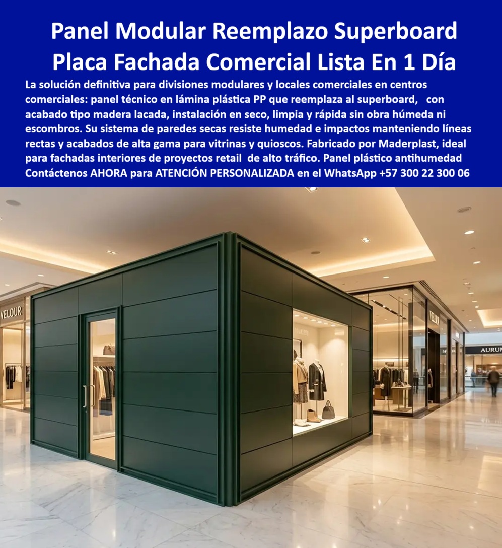 Divisiones Modulares Paneles Fachada Exteriores Antihumedad Maderplast - Panel Modular para Fachadas Comerciales: Reemplazo del Superboard con Construcción Limpia y Acabado Definitivo Meta descripción Panel modular en polipropileno para fachadas comerciales y divisiones interiores que reemplaza el Superboard. Sistema de construcción limpia, rápida y antihumedad con acabado definitivo, ideal para locales comerciales, centros comerciales, oficinas y proyectos de arquitectura moderna. La imagen presenta un moderno panel modular para fachadas comerciales desarrollado por Maderplast como placa reemplazo del Superboard para locales comerciales, oficinas y espacios corporativos que requieren una instalación rápida y una presentación impecable desde el primer día. Este sistema de paneles plásticos para paredes secas permite construir divisiones y fachadas interiores mediante una construcción limpia y rápida, eliminando obra húmeda, escombros, resanes, estuco y pintura, reduciendo considerablemente los tiempos de adecuación de un establecimiento comercial. Las láminas plásticas de polipropileno PP ofrecen impermeabilidad absoluta, excelente resistencia al impacto, estabilidad dimensional y una superficie lista para entregar, manteniendo su apariencia durante años sin oxidarse, deformarse ni deteriorarse por humedad. Estas características convierten al sistema en una excelente solución para centros comerciales, almacenes, vitrinas, islas comerciales, oficinas, restaurantes, hoteles, clínicas y cualquier proyecto donde el tiempo de apertura del negocio representa una ventaja competitiva. Los paneles para fachadas, las divisiones modulares y los sistemas de paredes secas de Maderplast permiten desmontar, ampliar, modificar o reubicar espacios con facilidad, ofreciendo gran flexibilidad para proyectos comerciales que evolucionan constantemente. Su instalación en seco reduce desperdicios, disminuye costos de mano de obra y facilita futuras remodelaciones sin afectar la operación normal del establecimiento. Maderplast fabrica estos paneles modulares, placas técnicas para construcción limpia y rápida y soluciones arquitectónicas bajo procesos industriales controlados y certificaciones de calidad y gestión ambiental, desarrollando acabados, dimensiones, colores y diseños personalizados para cada cliente. Además, brinda asesoría técnica para especificar el sistema más adecuado según las necesidades arquitectónicas, comerciales y funcionales de cada proyecto. La calidad del sistema está respaldada por pruebas de laboratorio, demostraciones de resistencia y aplicaciones reales en diferentes sectores, proporcionando la confianza técnica que requieren arquitectos, diseñadores, constructores y responsables de compras para especificar materiales de larga duración y mínimo mantenimiento. Elegir las divisiones modulares, los paneles para fachadas comerciales, las placas reemplazo del Superboard, los paneles plásticos para paredes secas y las láminas plásticas PP desarrolladas por Maderplast significa invertir en una solución moderna, elegante y altamente durable que acelera la construcción, reduce costos de mantenimiento y entrega espacios comerciales listos para operar en menor tiempo. Contáctenos ahora mismo por WhatsApp y reciba atención personalizada de un asesor especializado: +57 300 22 300 06. Placa reemplazo del superboard interiores decorados, Placa Técnica Construcción Limpia y Rápida, panel fachadas, Paneles Plásticos Paredes Secas, Lámina Plásticas PP Divisiones Modulares Paneles Fachada Exteriores Antihumedad Maderplast Placa reemplazo del superboard interiores decorados Placa Técnica Construcción Limpia y Rápida panel fachadas Paneles Plásticos Paredes Secas Lámina Plásticas PP Panel Modular para Fachadas Comerciales: Reemplazo del Superboard con Construcción Limpia y Acabado Definitivo Meta descripción Panel modular en polipropileno para fachadas comerciales y divisiones interiores que reemplaza el Superboard. Sistema de construcción limpia, rápida y antihumedad con acabado definitivo, ideal para locales comerciales, centros comerciales, oficinas y proyectos de arquitectura moderna. La imagen presenta un moderno panel modular para fachadas comerciales desarrollado por Maderplast como placa reemplazo del Superboard para locales comerciales, oficinas y espacios corporativos que requieren una instalación rápida y una presentación impecable desde el primer día. Este sistema de paneles plásticos para paredes secas permite construir divisiones y fachadas interiores mediante una construcción limpia y rápida, eliminando obra húmeda, escombros, resanes, estuco y pintura, reduciendo considerablemente los tiempos de adecuación de un establecimiento comercial. Las láminas plásticas de polipropileno PP ofrecen impermeabilidad absoluta, excelente resistencia al impacto, estabilidad dimensional y una superficie lista para entregar, manteniendo su apariencia durante años sin oxidarse, deformarse ni deteriorarse por humedad. Estas características convierten al sistema en una excelente solución para centros comerciales, almacenes, vitrinas, islas comerciales, oficinas, restaurantes, hoteles, clínicas y cualquier proyecto donde el tiempo de apertura del negocio representa una ventaja competitiva. Los paneles para fachadas, las divisiones modulares y los sistemas de paredes secas de Maderplast permiten desmontar, ampliar, modificar o reubicar espacios con facilidad, ofreciendo gran flexibilidad para proyectos comerciales que evolucionan constantemente. Su instalación en seco reduce desperdicios, disminuye costos de mano de obra y facilita futuras remodelaciones sin afectar la operación normal del establecimiento. Maderplast fabrica estos paneles modulares, placas técnicas para construcción limpia y rápida y soluciones arquitectónicas bajo procesos industriales controlados y certificaciones de calidad y gestión ambiental, desarrollando acabados, dimensiones, colores y diseños personalizados para cada cliente. Además, brinda asesoría técnica para especificar el sistema más adecuado según las necesidades arquitectónicas, comerciales y funcionales de cada proyecto. La calidad del sistema está respaldada por pruebas de laboratorio, demostraciones de resistencia y aplicaciones reales en diferentes sectores, proporcionando la confianza técnica que requieren arquitectos, diseñadores, constructores y responsables de compras para especificar materiales de larga duración y mínimo mantenimiento. Elegir las divisiones modulares, los paneles para fachadas comerciales, las placas reemplazo del Superboard, los paneles plásticos para paredes secas y las láminas plásticas PP desarrolladas por Maderplast significa invertir en una solución moderna, elegante y altamente durable que acelera la construcción, reduce costos de mantenimiento y entrega espacios comerciales listos para operar en menor tiempo. Contáctenos ahora mismo por WhatsApp y reciba atención personalizada de un asesor especializado: +57 300 22 300 06.